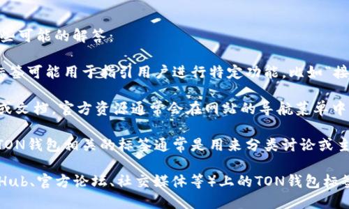 关于“ton钱包”的标签具体位置，可能涉及多个方面的信息，以下是一些可能的解答：

1. **TON钱包的标签在应用内**：通常在各种区块链钱包的界面中，标签可能用于指引用户进行特定功能，比如“接收”、“发送”和“交易历史”等。你可以通过应用菜单找到这些功能标签。

2. **TON钱包的官方网站**：如果你在寻找有关TON钱包的官方信息或文档，官方资源通常会在网站的导航菜单中列出相关标签，比如“帮助中心”、“常见问题”等。

3. **论坛或社区讨论**：在一些区块链相关的论坛或社交媒体上，与TON钱包相关的标签通常是用来分类讨论或主题分享的。这些标签可以帮助用户更快地找到相关内容。

如果你能提供更具体的上下文，比如你是在寻找某一特定平台（如GitHub、官方论坛、社交媒体等）上的TON钱包标签，我能提供更详细的答案。
